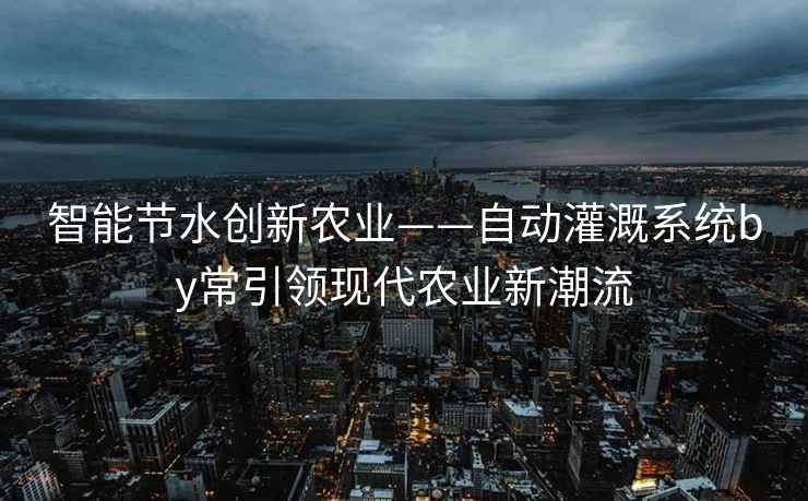 智能节水创新农业——自动灌溉系统by常引领现代农业新潮流 智能节水创新农业——自动灌溉系统by常引领现代农业新潮流