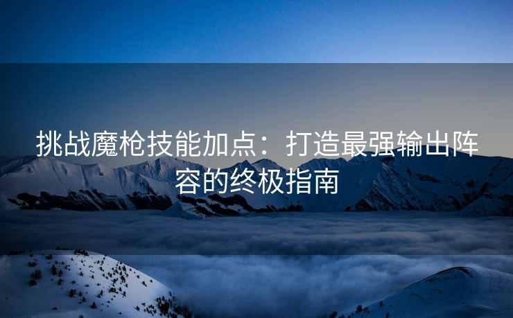 挑战魔枪技能加点：打造最强输出阵容的终极指南